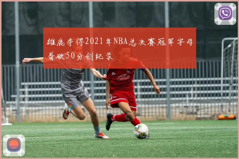 雄鹿夺得2021年NBA总决赛冠军字母哥砍50分创纪录