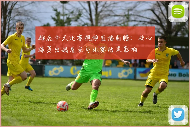 雄鹿今天比赛视频直播前瞻：核心球员出战看点与比赛结果影响