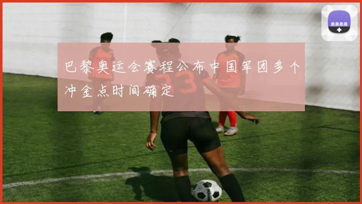 巴黎奥运会赛程公布中国军团多个冲金点时间确定