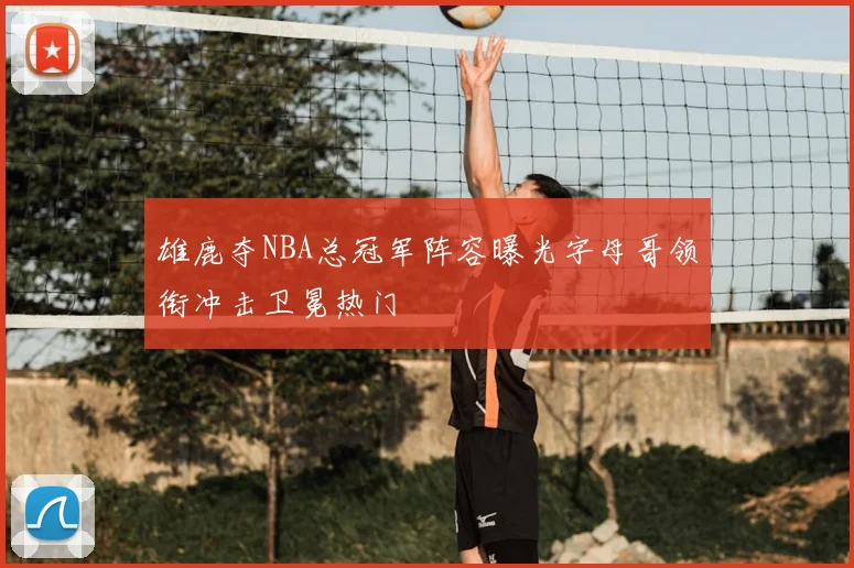 雄鹿夺NBA总冠军阵容曝光字母哥领衔冲击卫冕热门