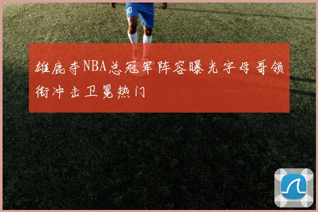 雄鹿夺NBA总冠军阵容曝光字母哥领衔冲击卫冕热门