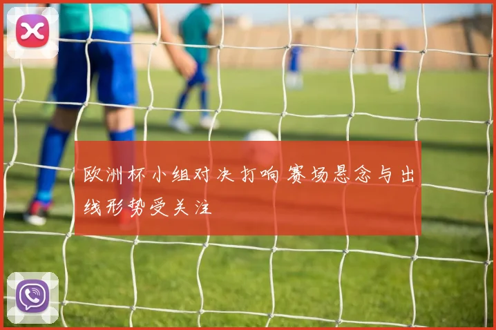 欧洲杯小组对决打响 赛场悬念与出线形势受关注