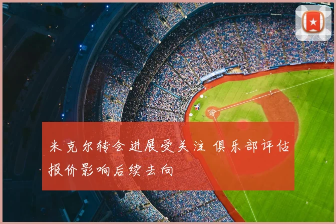 米克尔转会进展受关注 俱乐部评估报价影响后续去向