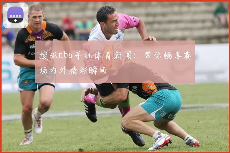 搜狐nba手机体育新闻：带你畅享赛场内外精彩瞬间